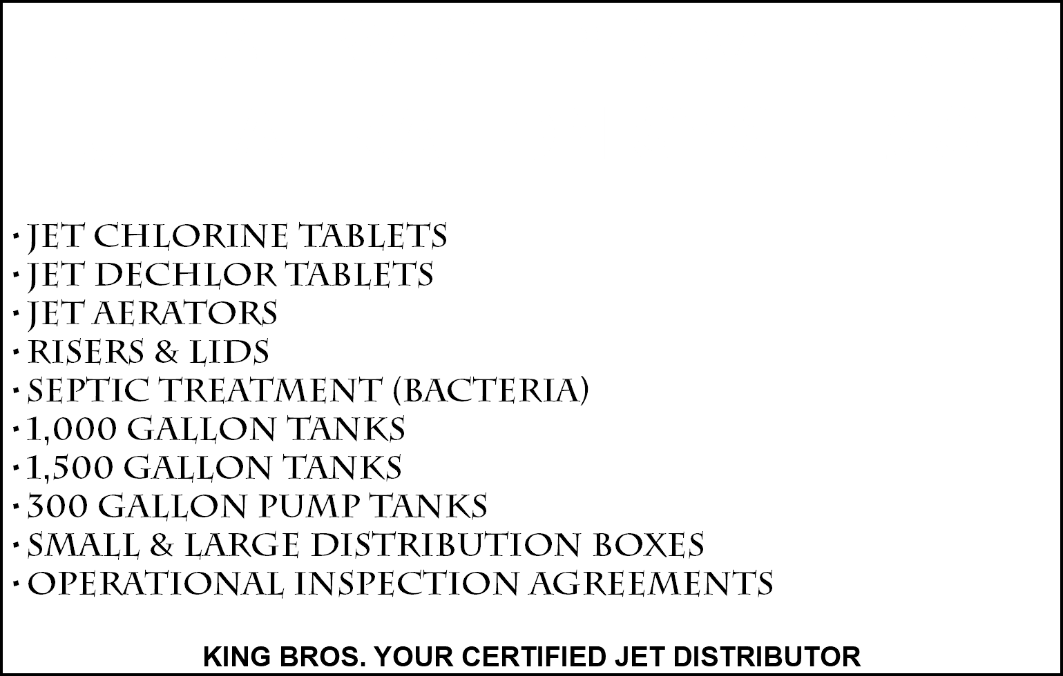 FULL SERVICE PROVIDER OF JET AERATION SYSTEMS JET CHLORINE TABLETS JET DECHLOR TABLETS JET AERATORS RISERS & LIDS SEPTIC TREATMENT (BACTERIA) 1,000 GALLON TANKS 1,500 GALLON TANKS 300 GALLON PUMP TANKS SMALL & LARGE DISTRIBUTION BOXES OPERATIONAL INSPECTION AGREEMENTS KING BROS. YOUR CERTIFIED JET DISTRIBUTOR